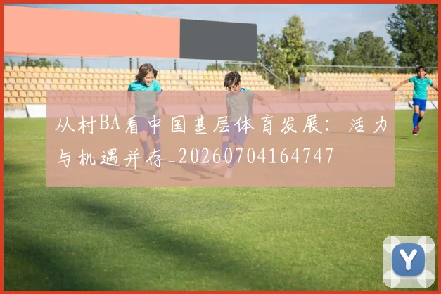 从村BA看中国基层体育发展：活力与机遇并存_20260704164747