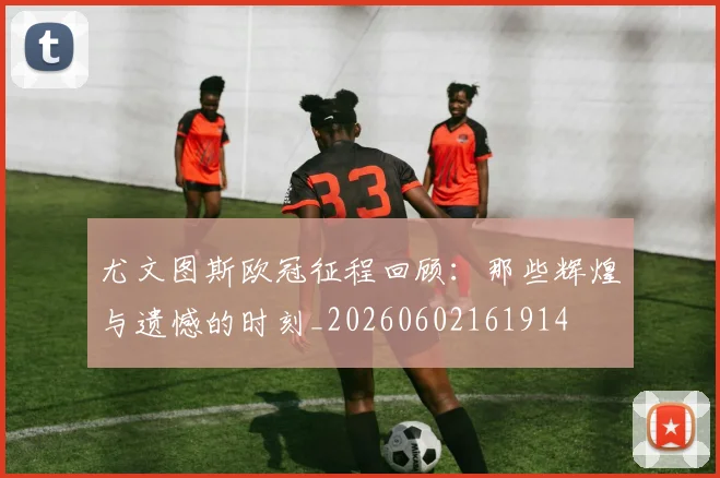 尤文图斯欧冠征程回顾:那些辉煌与遗憾的时刻_20260602161914