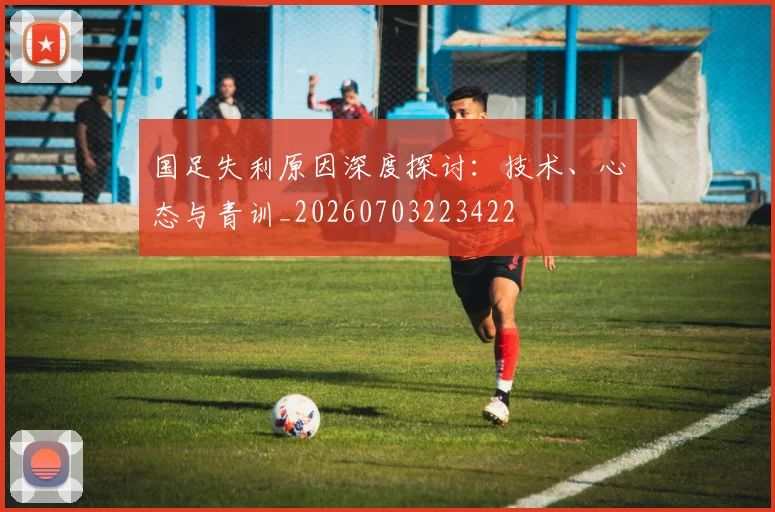 国足失利原因深度探讨:技术、心态与青训_20260703223422
