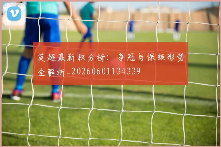 英超最新积分榜：争冠与保级形势全解析_20260601134339