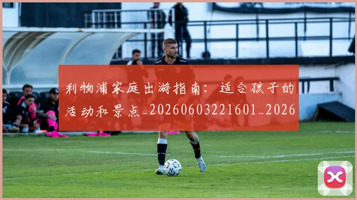 利物浦家庭出游指南：适合孩子的活动和景点_20260603221601_20260703220158_20260718010221