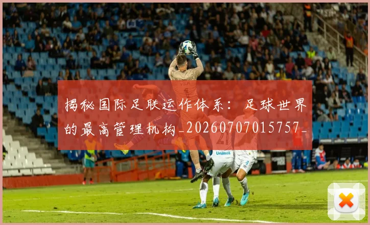 揭秘国际足联运作体系：足球世界的最高管理机构_20260707015757_20260723184138